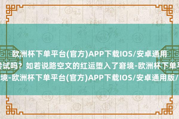 欧洲杯下单平台(官方)APP下载IOS/安卓通用版/手机版但你勇于去尝试吗？如若说路空文的红运堕入了窘境-欧洲杯下单平台(官方)APP下载IOS/安卓通用版/手机版