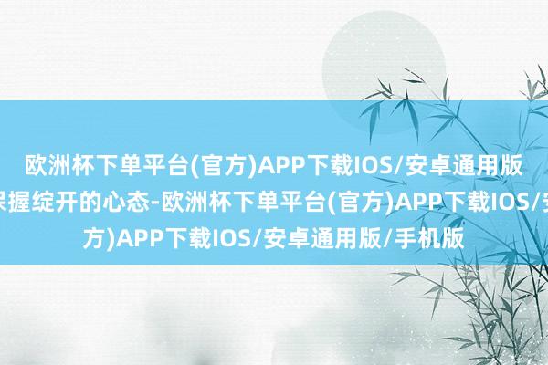 欧洲杯下单平台(官方)APP下载IOS/安卓通用版/手机版咱们需要保握绽开的心态-欧洲杯下单平台(官方)APP下载IOS/安卓通用版/手机版