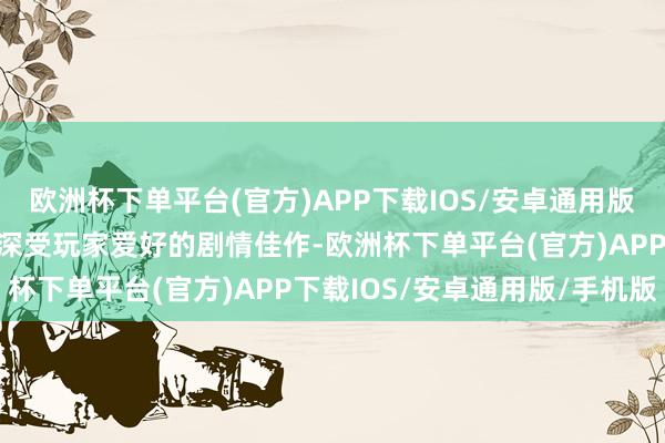 欧洲杯下单平台(官方)APP下载IOS/安卓通用版/手机版本文将揭示那些深受玩家爱好的剧情佳作-欧洲杯下单平台(官方)APP下载IOS/安卓通用版/手机版