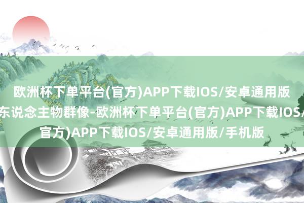 欧洲杯下单平台(官方)APP下载IOS/安卓通用版/手机版精细深入的东说念主物群像-欧洲杯下单平台(官方)APP下载IOS/安卓通用版/手机版