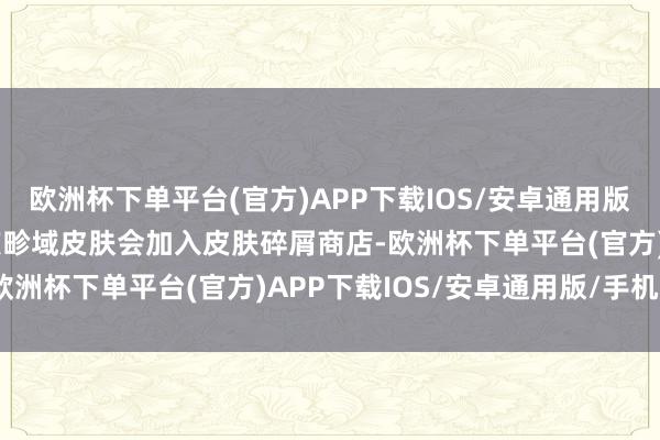 欧洲杯下单平台(官方)APP下载IOS/安卓通用版/手机版1.每年的周年庆畛域皮肤会加入皮肤碎屑商店-欧洲杯下单平台(官方)APP下载IOS/安卓通用版/手机版