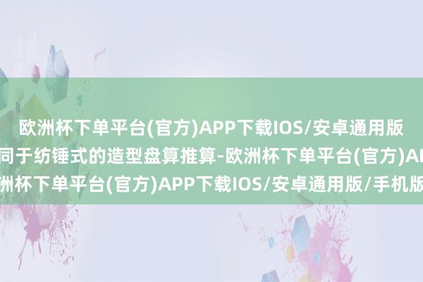 欧洲杯下单平台(官方)APP下载IOS/安卓通用版/手机版初次升级到了雷同于纺锤式的造型盘算推算-欧洲杯下单平台(官方)APP下载IOS/安卓通用版/手机版