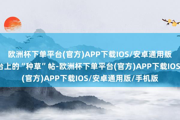 欧洲杯下单平台(官方)APP下载IOS/安卓通用版/手机版各类酬酢平台上的“种草”帖-欧洲杯下单平台(官方)APP下载IOS/安卓通用版/手机版