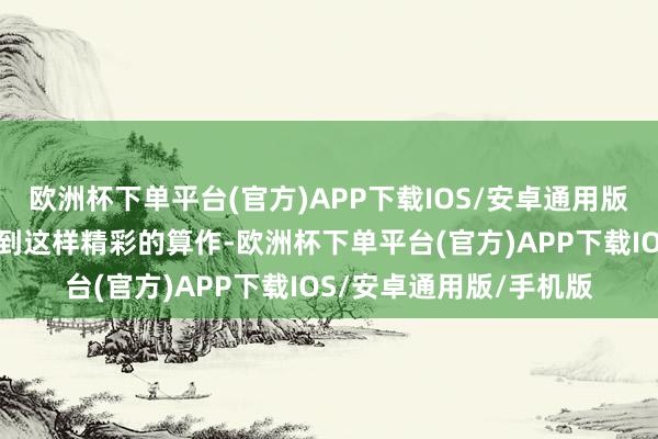 欧洲杯下单平台(官方)APP下载IOS/安卓通用版/手机版没念念到能遇到这样精彩的算作-欧洲杯下单平台(官方)APP下载IOS/安卓通用版/手机版