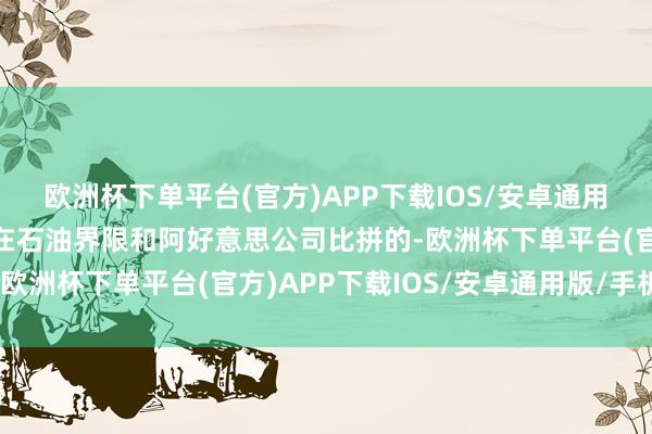 欧洲杯下单平台(官方)APP下载IOS/安卓通用版/手机版那时独一能在石油界限和阿好意思公司比拼的-欧洲杯下单平台(官方)APP下载IOS/安卓通用版/手机版