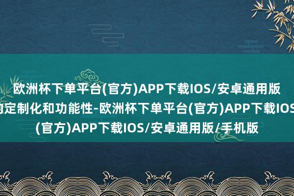 欧洲杯下单平台(官方)APP下载IOS/安卓通用版/手机版体现了高度的定制化和功能性-欧洲杯下单平台(官方)APP下载IOS/安卓通用版/手机版