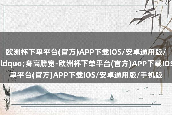 欧洲杯下单平台(官方)APP下载IOS/安卓通用版/手机版长大后&ldquo;身高膀宽-欧洲杯下单平台(官方)APP下载IOS/安卓通用版/手机版