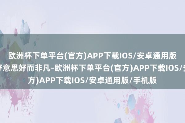 欧洲杯下单平台(官方)APP下载IOS/安卓通用版/手机版照旧以为好意思好而非凡-欧洲杯下单平台(官方)APP下载IOS/安卓通用版/手机版