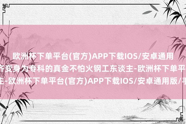 欧洲杯下单平台(官方)APP下载IOS/安卓通用版/手机版世界老庶民齐变身为专科的真金不怕火钢工东谈主-欧洲杯下单平台(官方)APP下载IOS/安卓通用版/手机版