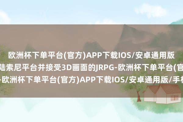 欧洲杯下单平台(官方)APP下载IOS/安卓通用版/手机版这是第一款登陆索尼平台并接受3D画面的JRPG-欧洲杯下单平台(官方)APP下载IOS/安卓通用版/手机版