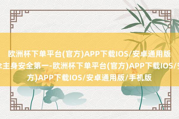 欧洲杯下单平台(官方)APP下载IOS/安卓通用版/手机版确保东说念主身安全第一-欧洲杯下单平台(官方)APP下载IOS/安卓通用版/手机版