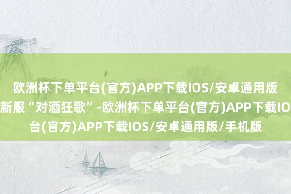 欧洲杯下单平台(官方)APP下载IOS/安卓通用版/手机版而这次推出的新服“对酒狂歌”-欧洲杯下单平台(官方)APP下载IOS/安卓通用版/手机版