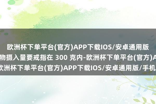 欧洲杯下单平台(官方)APP下载IOS/安卓通用版/手机版每天的肉类食物摄入量要戒指在 300 克内-欧洲杯下单平台(官方)APP下载IOS/安卓通用版/手机版