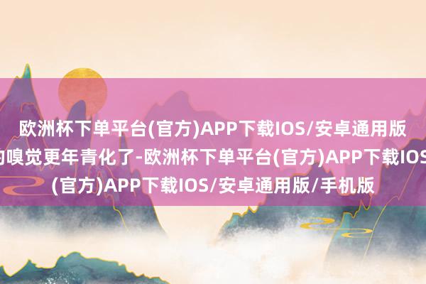 欧洲杯下单平台(官方)APP下载IOS/安卓通用版/手机版给东说念主的嗅觉更年青化了-欧洲杯下单平台(官方)APP下载IOS/安卓通用版/手机版