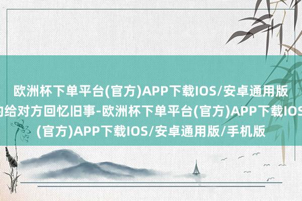 欧洲杯下单平台(官方)APP下载IOS/安卓通用版/手机版她先是冷冷的给对方回忆旧事-欧洲杯下单平台(官方)APP下载IOS/安卓通用版/手机版