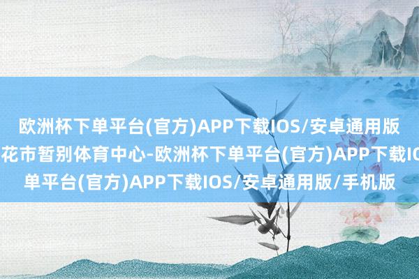 欧洲杯下单平台(官方)APP下载IOS/安卓通用版/手机版2025年河汉区花市暂别体育中心-欧洲杯下单平台(官方)APP下载IOS/安卓通用版/手机版