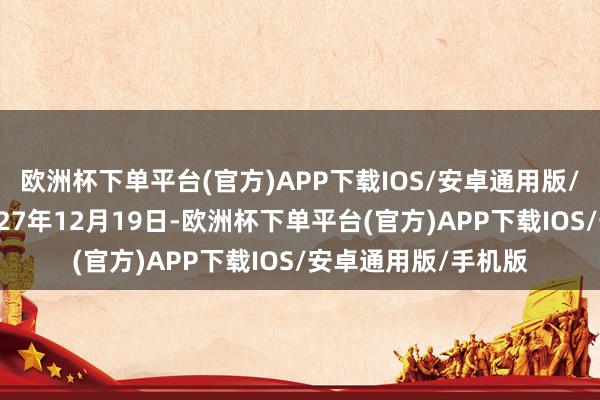 欧洲杯下单平台(官方)APP下载IOS/安卓通用版/手机版兑付日为2027年12月19日-欧洲杯下单平台(官方)APP下载IOS/安卓通用版/手机版