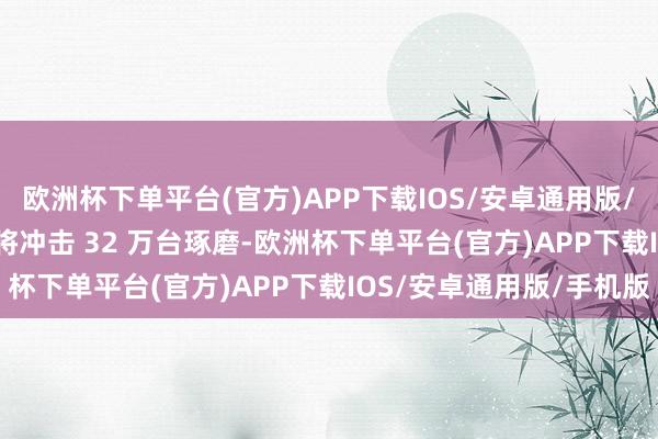 欧洲杯下单平台(官方)APP下载IOS/安卓通用版/手机版通知 2025 年将冲击 32 万台琢磨-欧洲杯下单平台(官方)APP下载IOS/安卓通用版/手机版