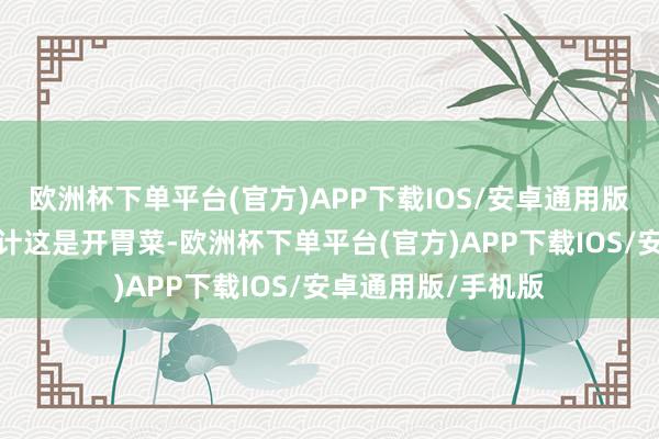 欧洲杯下单平台(官方)APP下载IOS/安卓通用版/手机版不雅众合计这是开胃菜-欧洲杯下单平台(官方)APP下载IOS/安卓通用版/手机版