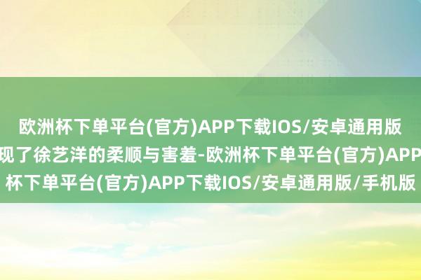 欧洲杯下单平台(官方)APP下载IOS/安卓通用版/手机版＂这一幕不仅展现了徐艺洋的柔顺与害羞-欧洲杯下单平台(官方)APP下载IOS/安卓通用版/手机版