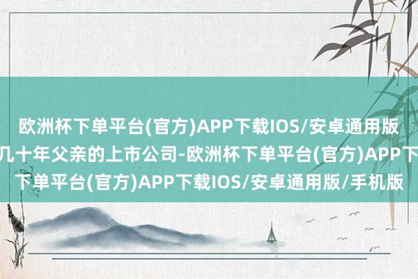 欧洲杯下单平台(官方)APP下载IOS/安卓通用版/手机版不测接收了失散几十年父亲的上市公司-欧洲杯下单平台(官方)APP下载IOS/安卓通用版/手机版