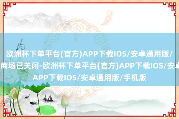 欧洲杯下单平台(官方)APP下载IOS/安卓通用版/手机版　　现在节日商场已关闭-欧洲杯下单平台(官方)APP下载IOS/安卓通用版/手机版