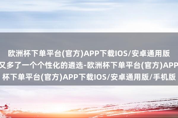 欧洲杯下单平台(官方)APP下载IOS/安卓通用版/手机版让年青东说念主又多了一个个性化的遴选-欧洲杯下单平台(官方)APP下载IOS/安卓通用版/手机版