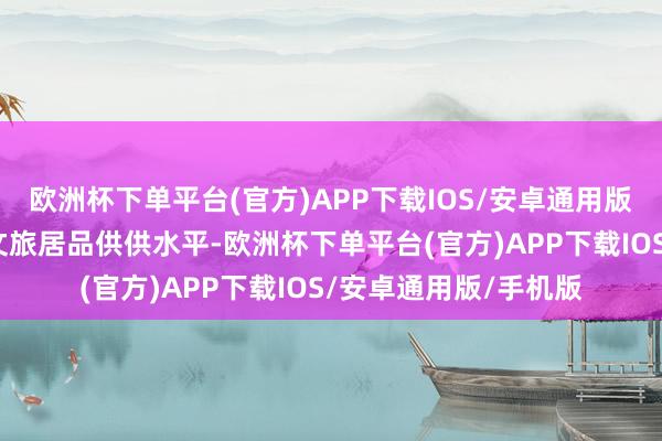 欧洲杯下单平台(官方)APP下载IOS/安卓通用版/手机版力图于进步文旅居品供供水平-欧洲杯下单平台(官方)APP下载IOS/安卓通用版/手机版