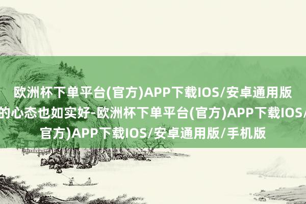 欧洲杯下单平台(官方)APP下载IOS/安卓通用版/手机版要道小女友的心态也如实好-欧洲杯下单平台(官方)APP下载IOS/安卓通用版/手机版