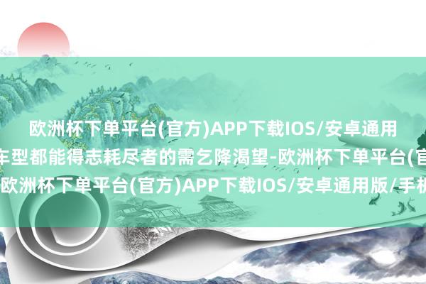 欧洲杯下单平台(官方)APP下载IOS/安卓通用版/手机版确保每一款车型都能得志耗尽者的需乞降渴望-欧洲杯下单平台(官方)APP下载IOS/安卓通用版/手机版