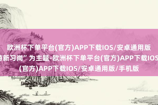 欧洲杯下单平台(官方)APP下载IOS/安卓通用版/手机版装备改日旅游新习尚”为主题-欧洲杯下单平台(官方)APP下载IOS/安卓通用版/手机版