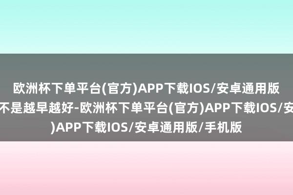 欧洲杯下单平台(官方)APP下载IOS/安卓通用版/手机版这事儿真不是越早越好-欧洲杯下单平台(官方)APP下载IOS/安卓通用版/手机版