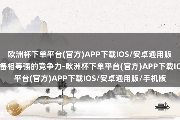 欧洲杯下单平台(官方)APP下载IOS/安卓通用版/手机版天工08无疑具备相等强的竞争力-欧洲杯下单平台(官方)APP下载IOS/安卓通用版/手机版