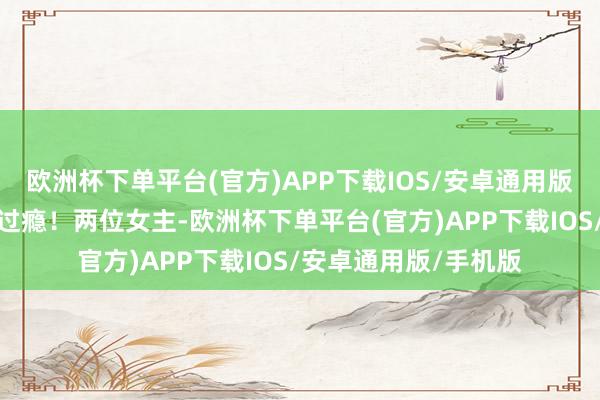 欧洲杯下单平台(官方)APP下载IOS/安卓通用版/手机版看得我确凿过瘾！两位女主-欧洲杯下单平台(官方)APP下载IOS/安卓通用版/手机版