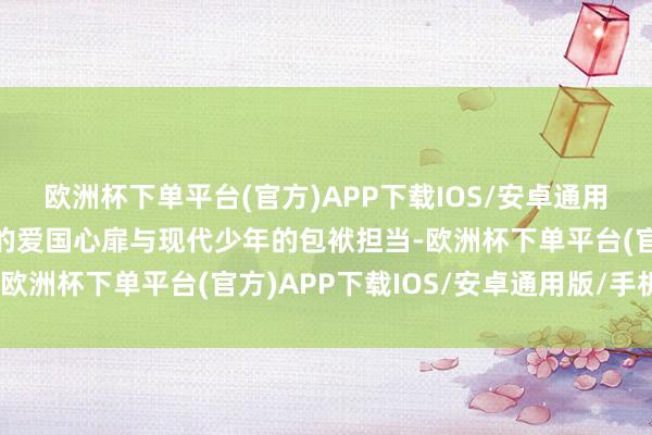 欧洲杯下单平台(官方)APP下载IOS/安卓通用版/手机版展现龚自珍的爱国心扉与现代少年的包袱担当-欧洲杯下单平台(官方)APP下载IOS/安卓通用版/手机版