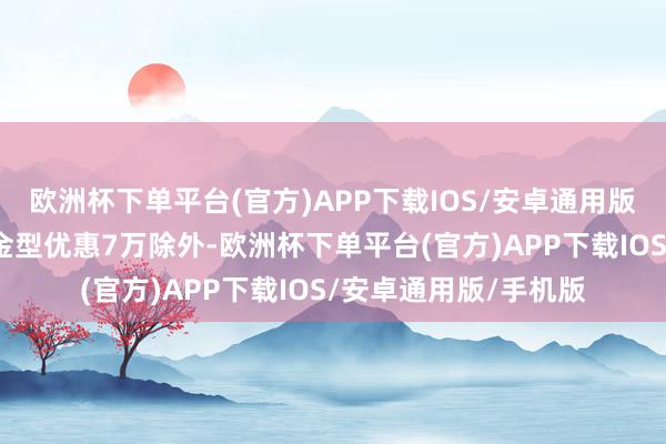 欧洲杯下单平台(官方)APP下载IOS/安卓通用版/手机版除了顶配铂金型优惠7万除外-欧洲杯下单平台(官方)APP下载IOS/安卓通用版/手机版