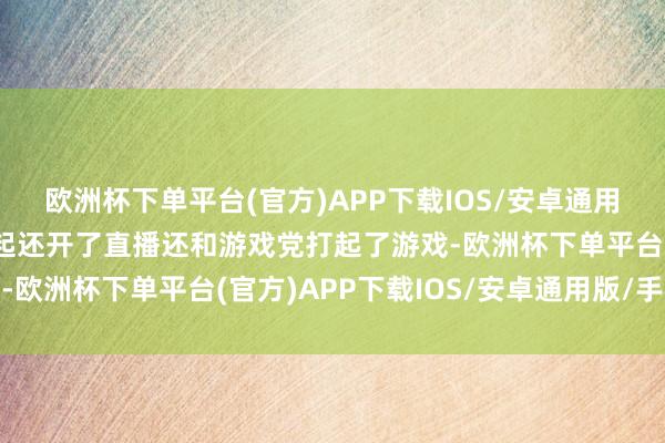 欧洲杯下单平台(官方)APP下载IOS/安卓通用版/手机版发布会后徐起还开了直播还和游戏党打起了游戏-欧洲杯下单平台(官方)APP下载IOS/安卓通用版/手机版