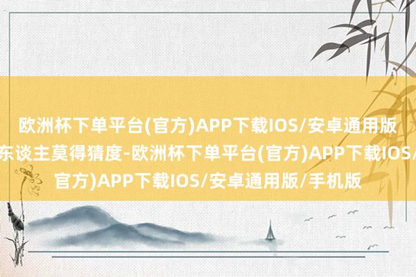 欧洲杯下单平台(官方)APP下载IOS/安卓通用版/手机版仅仅莫得让东谈主莫得猜度-欧洲杯下单平台(官方)APP下载IOS/安卓通用版/手机版