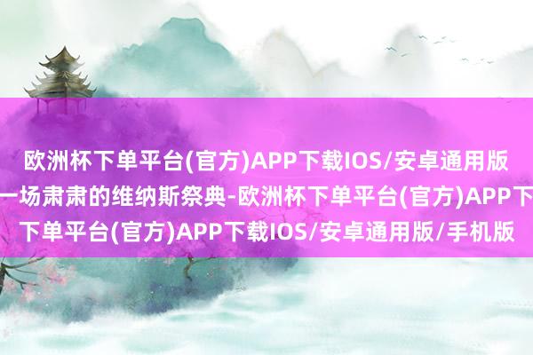 欧洲杯下单平台(官方)APP下载IOS/安卓通用版/手机版负责探讨和参与一场肃肃的维纳斯祭典-欧洲杯下单平台(官方)APP下载IOS/安卓通用版/手机版