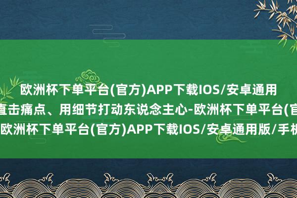 欧洲杯下单平台(官方)APP下载IOS/安卓通用版/手机版唯有效做事直击痛点、用细节打动东说念主心-欧洲杯下单平台(官方)APP下载IOS/安卓通用版/手机版