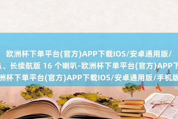 欧洲杯下单平台(官方)APP下载IOS/安卓通用版/手机版后驱版 9 个喇叭、长续航版 16 个喇叭-欧洲杯下单平台(官方)APP下载IOS/安卓通用版/手机版