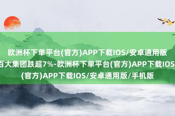 欧洲杯下单平台(官方)APP下载IOS/安卓通用版/手机版上海九百、百大集团跌超7%-欧洲杯下单平台(官方)APP下载IOS/安卓通用版/手机版