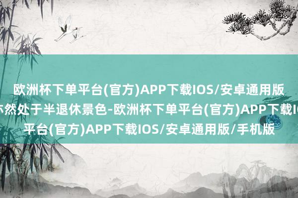 欧洲杯下单平台(官方)APP下载IOS/安卓通用版/手机版我家先生目下亦然处于半退休景色-欧洲杯下单平台(官方)APP下载IOS/安卓通用版/手机版