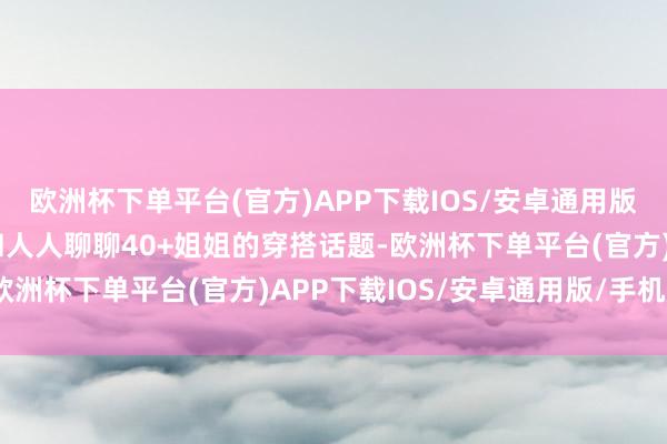 欧洲杯下单平台(官方)APP下载IOS/安卓通用版/手机版那么今天我就和人人聊聊40+姐姐的穿搭话题-欧洲杯下单平台(官方)APP下载IOS/安卓通用版/手机版