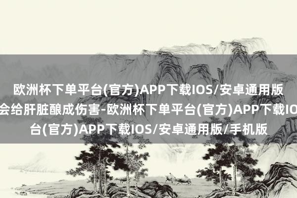 欧洲杯下单平台(官方)APP下载IOS/安卓通用版/手机版万古分下去就会给肝脏酿成伤害-欧洲杯下单平台(官方)APP下载IOS/安卓通用版/手机版