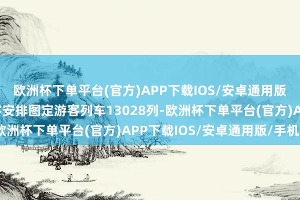 欧洲杯下单平台(官方)APP下载IOS/安卓通用版/手机版1月5日起寰宇安排图定游客列车13028列-欧洲杯下单平台(官方)APP下载IOS/安卓通用版/手机版