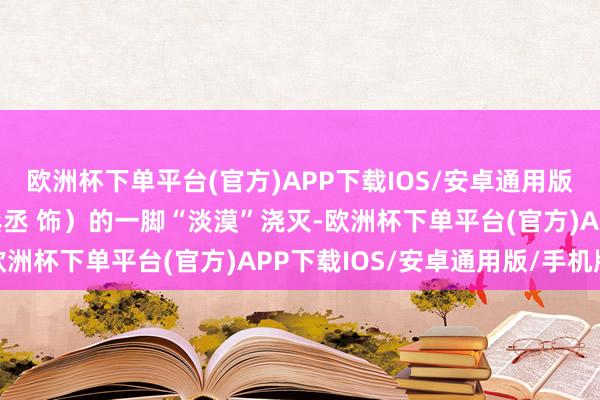 欧洲杯下单平台(官方)APP下载IOS/安卓通用版/手机版被白日明（范丞丞 饰）的一脚“淡漠”浇灭-欧洲杯下单平台(官方)APP下载IOS/安卓通用版/手机版