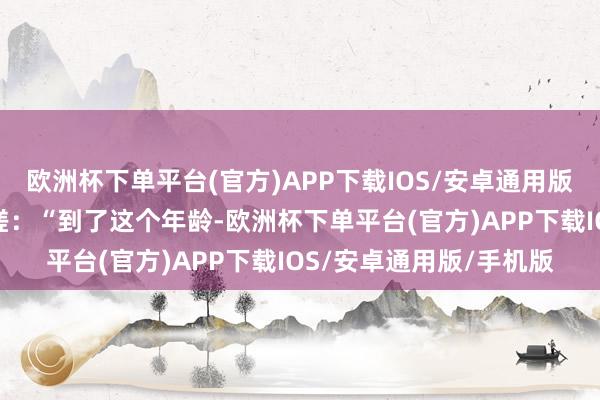 欧洲杯下单平台(官方)APP下载IOS/安卓通用版/手机版他再度发文咨嗟：“到了这个年龄-欧洲杯下单平台(官方)APP下载IOS/安卓通用版/手机版