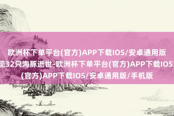 欧洲杯下单平台(官方)APP下载IOS/安卓通用版/手机版干系机构发现32只海豚逝世-欧洲杯下单平台(官方)APP下载IOS/安卓通用版/手机版