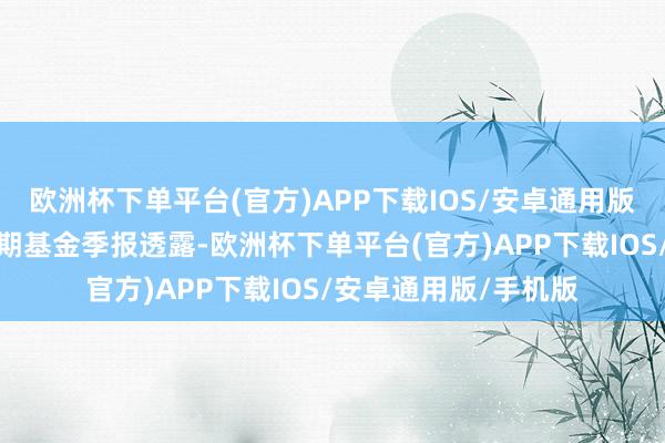 欧洲杯下单平台(官方)APP下载IOS/安卓通用版/手机版证明最新一期基金季报透露-欧洲杯下单平台(官方)APP下载IOS/安卓通用版/手机版